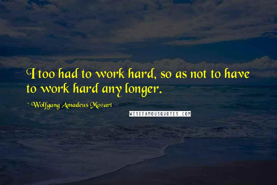 Wolfgang Amadeus Mozart Quotes: I too had to work hard, so as not to have to work hard any longer.