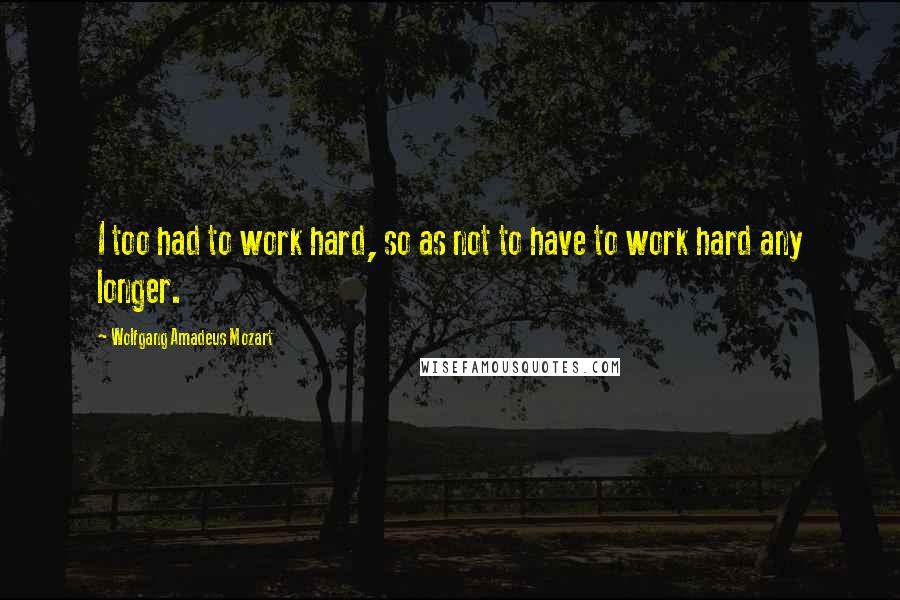 Wolfgang Amadeus Mozart Quotes: I too had to work hard, so as not to have to work hard any longer.