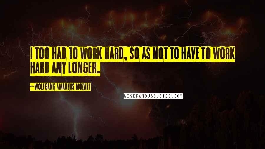 Wolfgang Amadeus Mozart Quotes: I too had to work hard, so as not to have to work hard any longer.