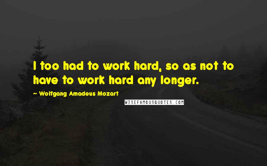 Wolfgang Amadeus Mozart Quotes: I too had to work hard, so as not to have to work hard any longer.