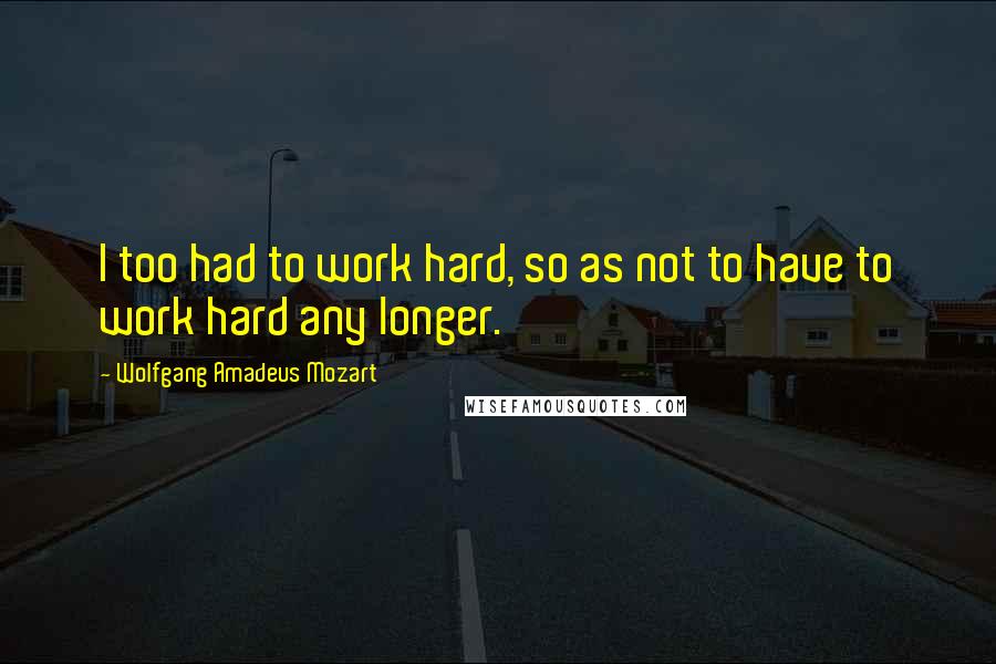 Wolfgang Amadeus Mozart Quotes: I too had to work hard, so as not to have to work hard any longer.