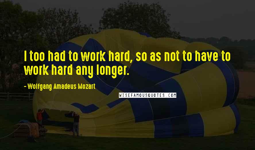 Wolfgang Amadeus Mozart Quotes: I too had to work hard, so as not to have to work hard any longer.