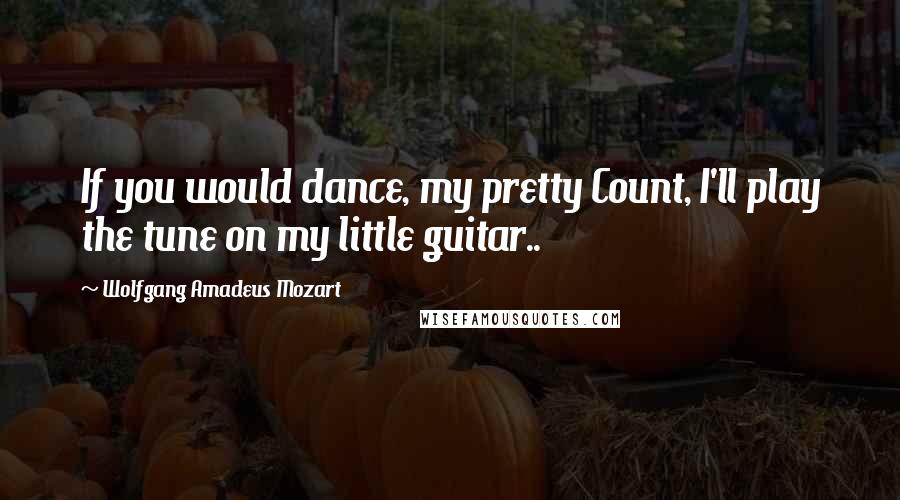 Wolfgang Amadeus Mozart Quotes: If you would dance, my pretty Count, I'll play the tune on my little guitar..