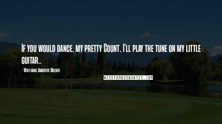 Wolfgang Amadeus Mozart Quotes: If you would dance, my pretty Count, I'll play the tune on my little guitar..