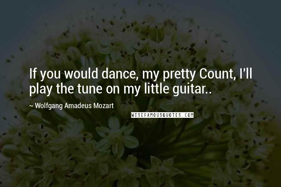 Wolfgang Amadeus Mozart Quotes: If you would dance, my pretty Count, I'll play the tune on my little guitar..