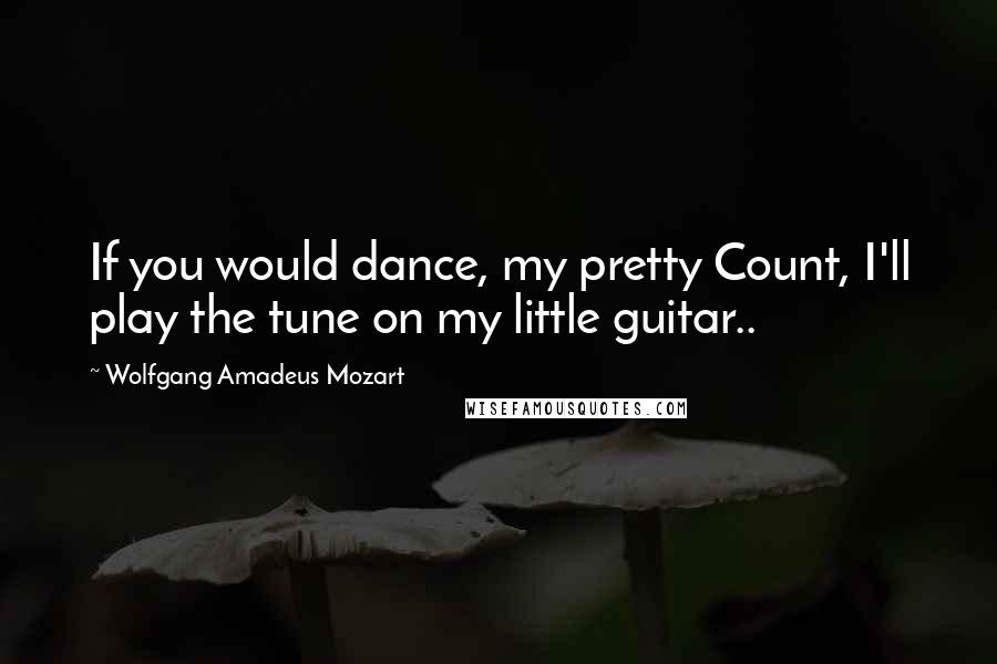 Wolfgang Amadeus Mozart Quotes: If you would dance, my pretty Count, I'll play the tune on my little guitar..