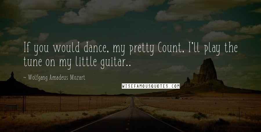 Wolfgang Amadeus Mozart Quotes: If you would dance, my pretty Count, I'll play the tune on my little guitar..