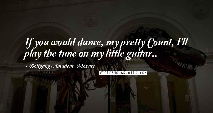 Wolfgang Amadeus Mozart Quotes: If you would dance, my pretty Count, I'll play the tune on my little guitar..