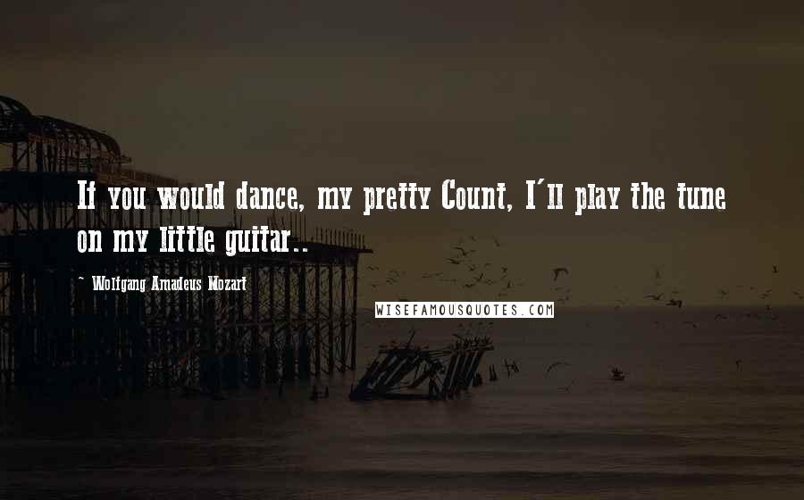 Wolfgang Amadeus Mozart Quotes: If you would dance, my pretty Count, I'll play the tune on my little guitar..