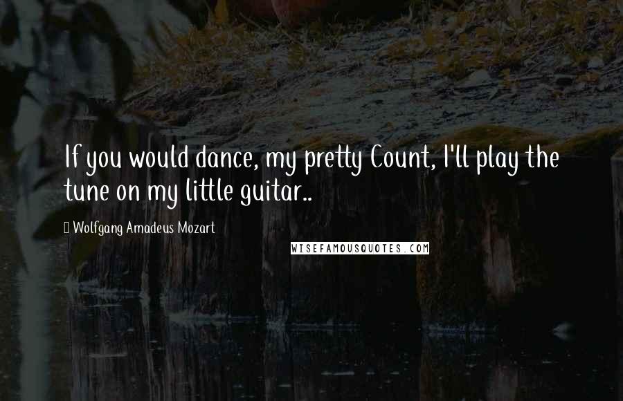 Wolfgang Amadeus Mozart Quotes: If you would dance, my pretty Count, I'll play the tune on my little guitar..