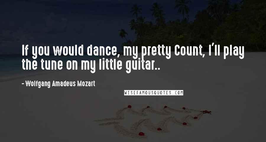 Wolfgang Amadeus Mozart Quotes: If you would dance, my pretty Count, I'll play the tune on my little guitar..