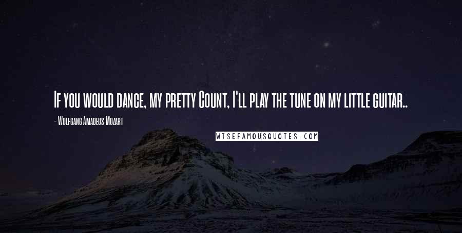 Wolfgang Amadeus Mozart Quotes: If you would dance, my pretty Count, I'll play the tune on my little guitar..