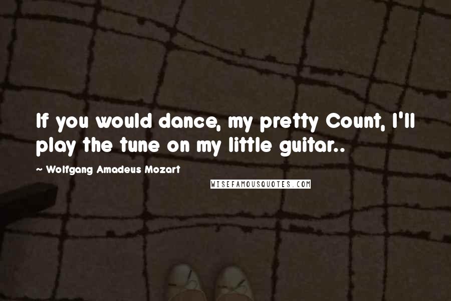 Wolfgang Amadeus Mozart Quotes: If you would dance, my pretty Count, I'll play the tune on my little guitar..