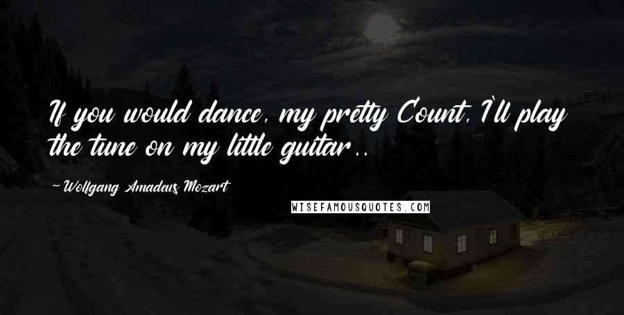 Wolfgang Amadeus Mozart Quotes: If you would dance, my pretty Count, I'll play the tune on my little guitar..