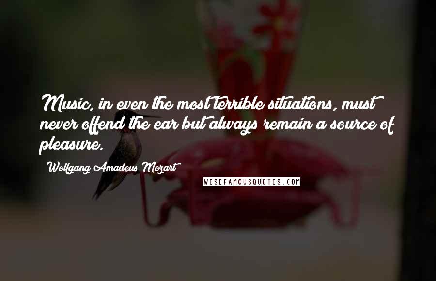 Wolfgang Amadeus Mozart Quotes: Music, in even the most terrible situations, must never offend the ear but always remain a source of pleasure.