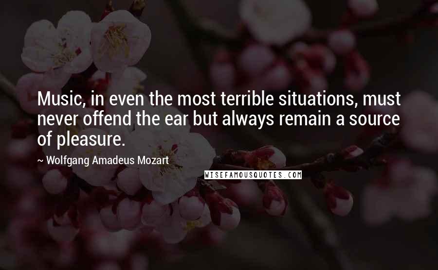 Wolfgang Amadeus Mozart Quotes: Music, in even the most terrible situations, must never offend the ear but always remain a source of pleasure.