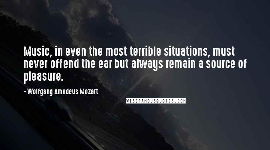 Wolfgang Amadeus Mozart Quotes: Music, in even the most terrible situations, must never offend the ear but always remain a source of pleasure.