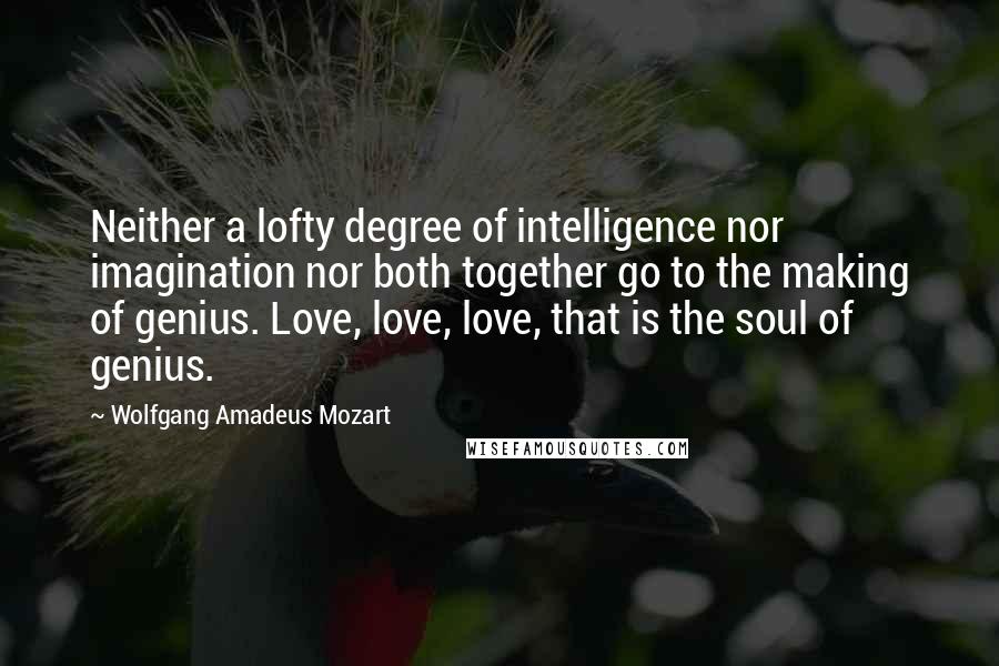 Wolfgang Amadeus Mozart Quotes: Neither a lofty degree of intelligence nor imagination nor both together go to the making of genius. Love, love, love, that is the soul of genius.