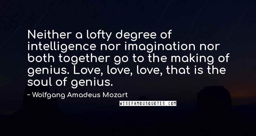 Wolfgang Amadeus Mozart Quotes: Neither a lofty degree of intelligence nor imagination nor both together go to the making of genius. Love, love, love, that is the soul of genius.
