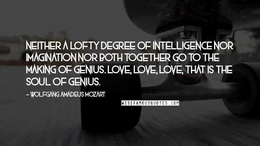 Wolfgang Amadeus Mozart Quotes: Neither a lofty degree of intelligence nor imagination nor both together go to the making of genius. Love, love, love, that is the soul of genius.