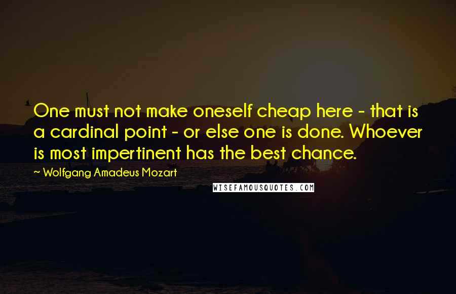 Wolfgang Amadeus Mozart Quotes: One must not make oneself cheap here - that is a cardinal point - or else one is done. Whoever is most impertinent has the best chance.