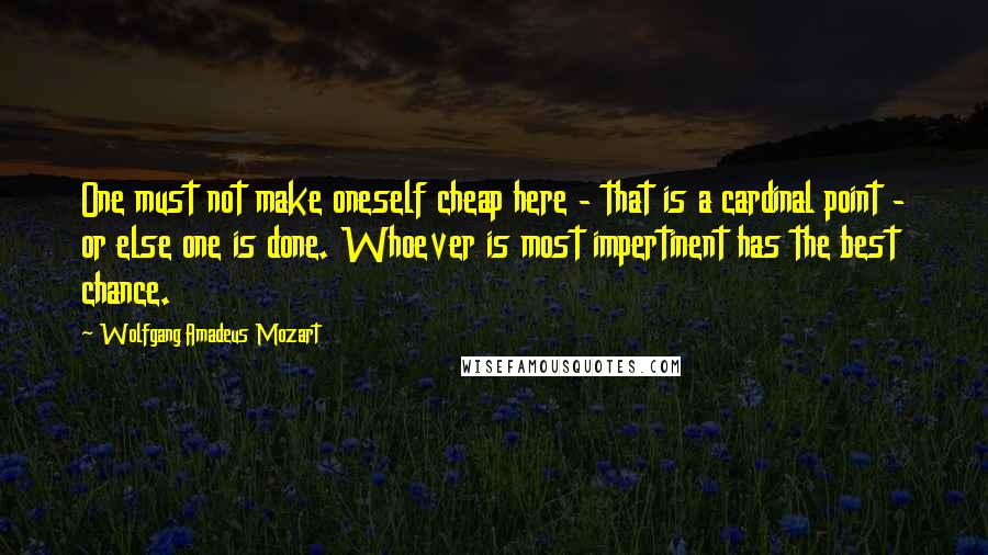 Wolfgang Amadeus Mozart Quotes: One must not make oneself cheap here - that is a cardinal point - or else one is done. Whoever is most impertinent has the best chance.