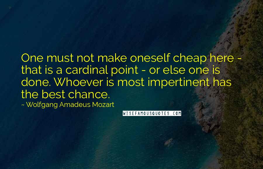 Wolfgang Amadeus Mozart Quotes: One must not make oneself cheap here - that is a cardinal point - or else one is done. Whoever is most impertinent has the best chance.