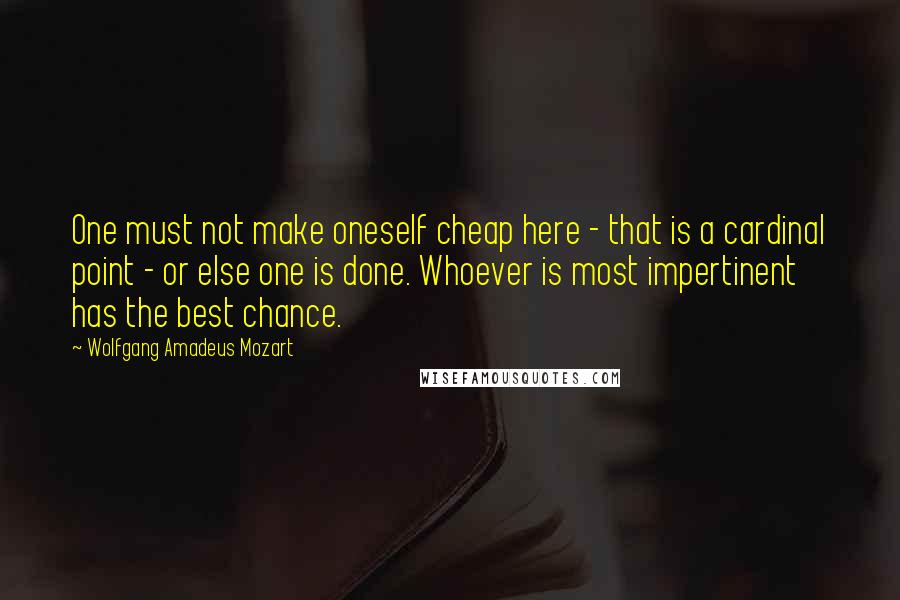 Wolfgang Amadeus Mozart Quotes: One must not make oneself cheap here - that is a cardinal point - or else one is done. Whoever is most impertinent has the best chance.