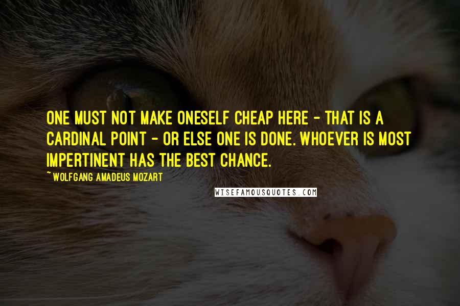 Wolfgang Amadeus Mozart Quotes: One must not make oneself cheap here - that is a cardinal point - or else one is done. Whoever is most impertinent has the best chance.