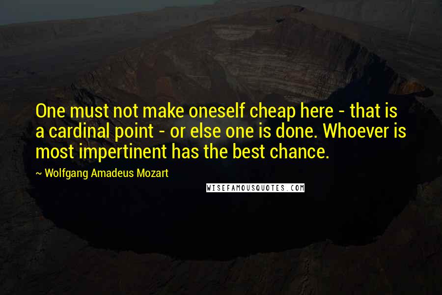 Wolfgang Amadeus Mozart Quotes: One must not make oneself cheap here - that is a cardinal point - or else one is done. Whoever is most impertinent has the best chance.