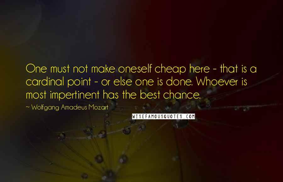 Wolfgang Amadeus Mozart Quotes: One must not make oneself cheap here - that is a cardinal point - or else one is done. Whoever is most impertinent has the best chance.