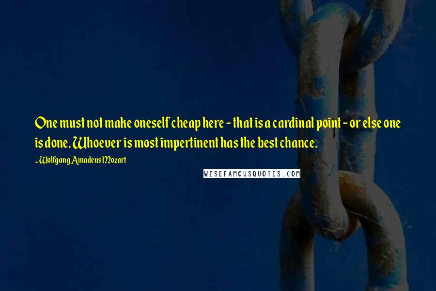 Wolfgang Amadeus Mozart Quotes: One must not make oneself cheap here - that is a cardinal point - or else one is done. Whoever is most impertinent has the best chance.