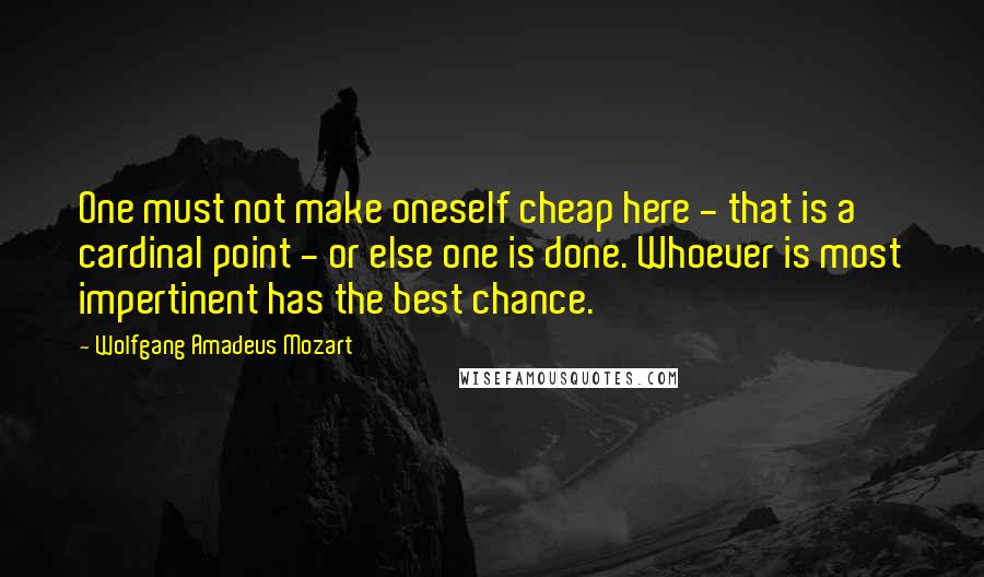 Wolfgang Amadeus Mozart Quotes: One must not make oneself cheap here - that is a cardinal point - or else one is done. Whoever is most impertinent has the best chance.