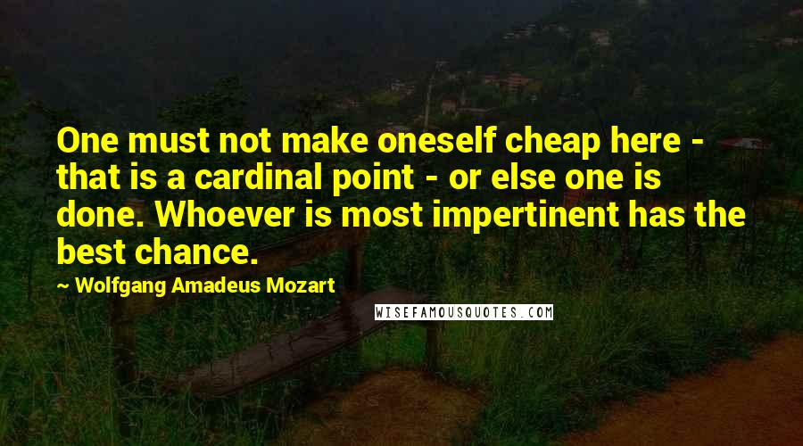 Wolfgang Amadeus Mozart Quotes: One must not make oneself cheap here - that is a cardinal point - or else one is done. Whoever is most impertinent has the best chance.
