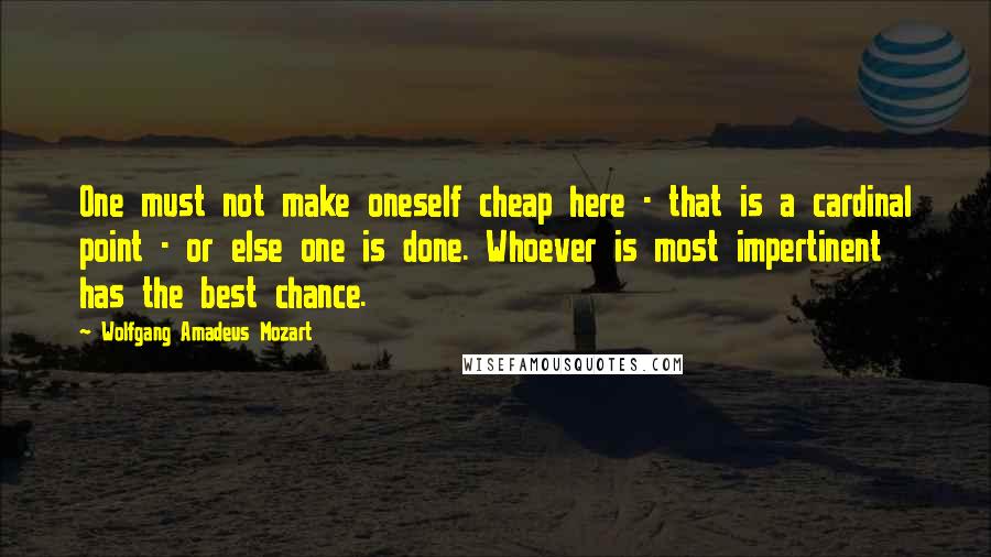 Wolfgang Amadeus Mozart Quotes: One must not make oneself cheap here - that is a cardinal point - or else one is done. Whoever is most impertinent has the best chance.