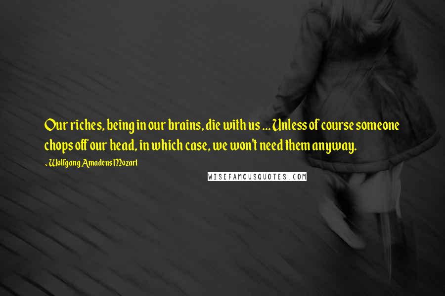 Wolfgang Amadeus Mozart Quotes: Our riches, being in our brains, die with us ... Unless of course someone chops off our head, in which case, we won't need them anyway.