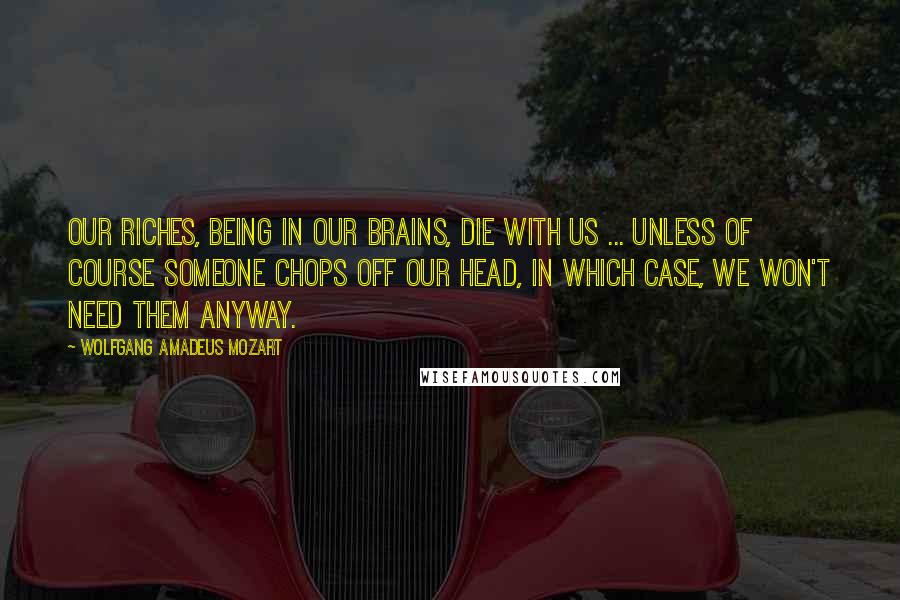 Wolfgang Amadeus Mozart Quotes: Our riches, being in our brains, die with us ... Unless of course someone chops off our head, in which case, we won't need them anyway.