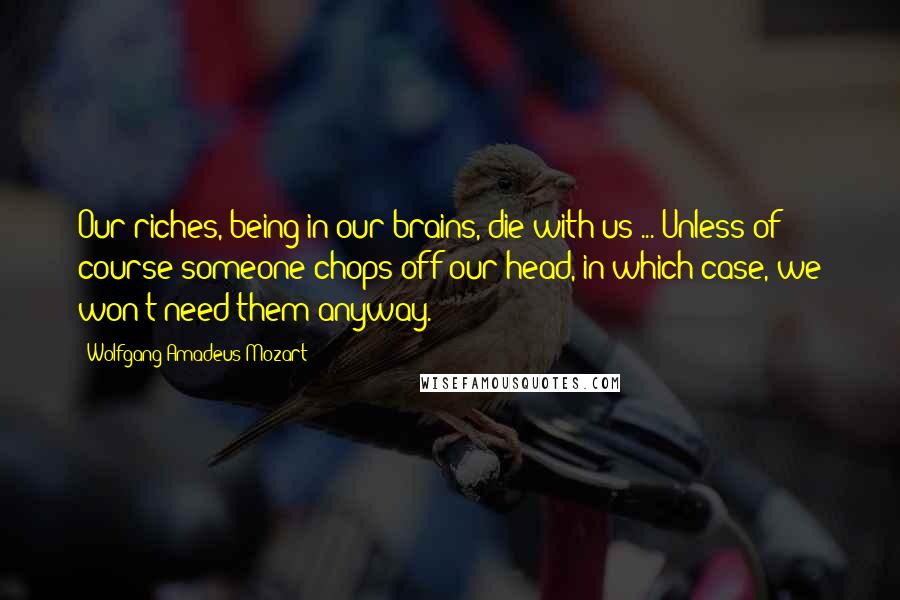 Wolfgang Amadeus Mozart Quotes: Our riches, being in our brains, die with us ... Unless of course someone chops off our head, in which case, we won't need them anyway.