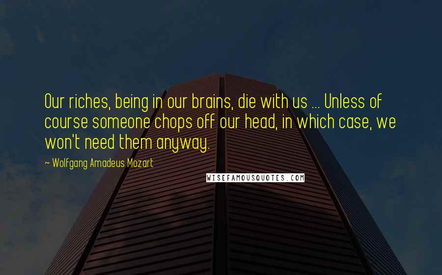 Wolfgang Amadeus Mozart Quotes: Our riches, being in our brains, die with us ... Unless of course someone chops off our head, in which case, we won't need them anyway.