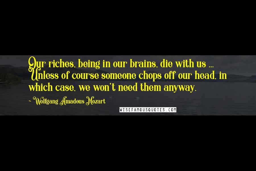 Wolfgang Amadeus Mozart Quotes: Our riches, being in our brains, die with us ... Unless of course someone chops off our head, in which case, we won't need them anyway.