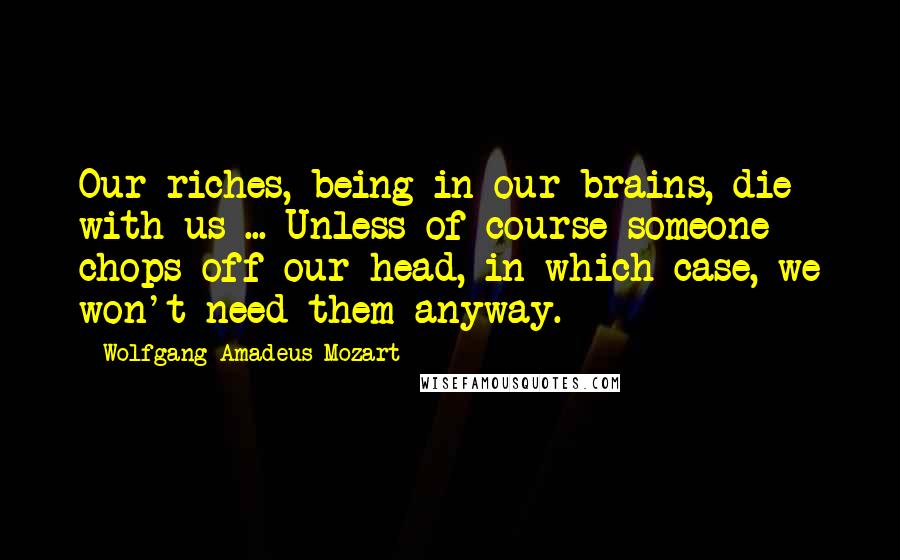 Wolfgang Amadeus Mozart Quotes: Our riches, being in our brains, die with us ... Unless of course someone chops off our head, in which case, we won't need them anyway.