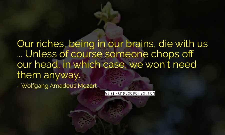 Wolfgang Amadeus Mozart Quotes: Our riches, being in our brains, die with us ... Unless of course someone chops off our head, in which case, we won't need them anyway.