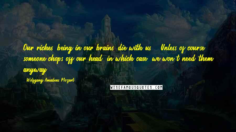 Wolfgang Amadeus Mozart Quotes: Our riches, being in our brains, die with us ... Unless of course someone chops off our head, in which case, we won't need them anyway.