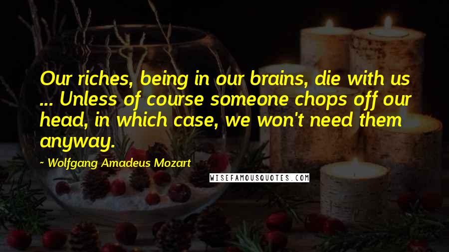 Wolfgang Amadeus Mozart Quotes: Our riches, being in our brains, die with us ... Unless of course someone chops off our head, in which case, we won't need them anyway.