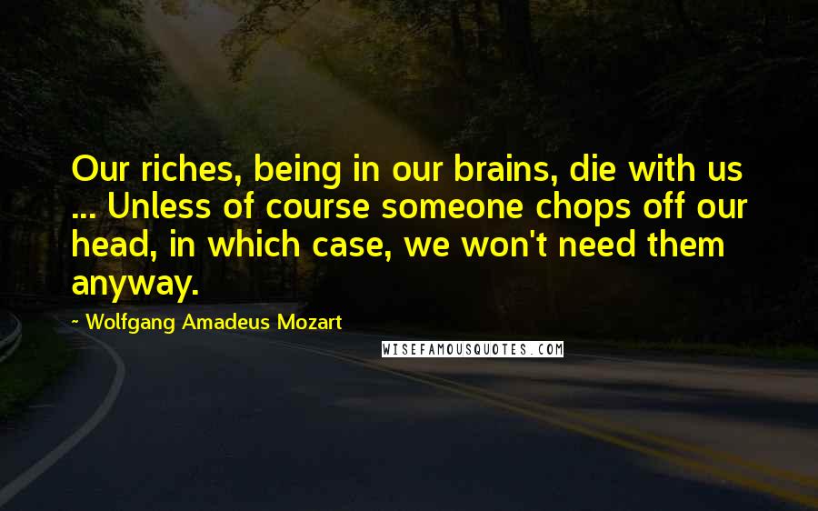 Wolfgang Amadeus Mozart Quotes: Our riches, being in our brains, die with us ... Unless of course someone chops off our head, in which case, we won't need them anyway.