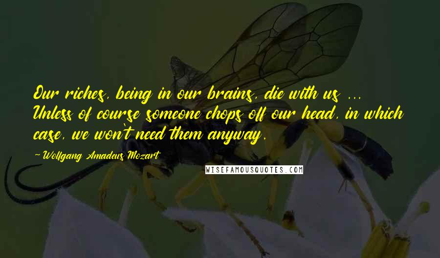 Wolfgang Amadeus Mozart Quotes: Our riches, being in our brains, die with us ... Unless of course someone chops off our head, in which case, we won't need them anyway.