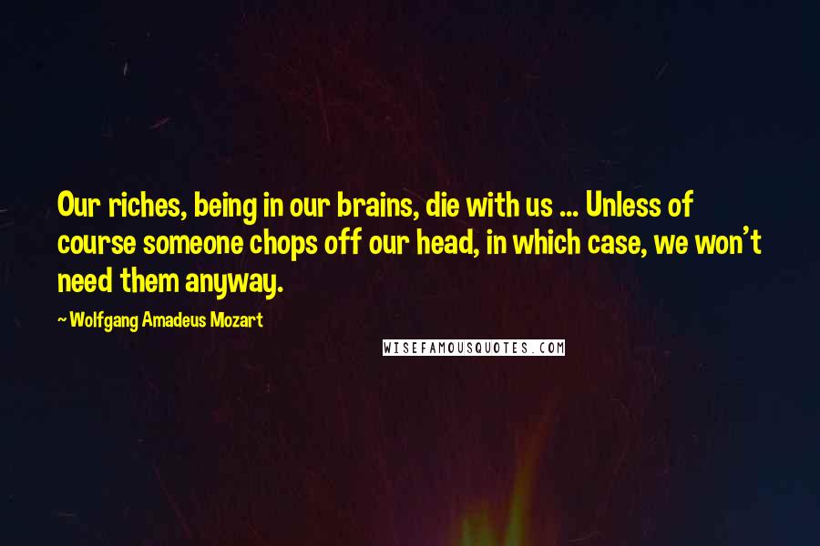 Wolfgang Amadeus Mozart Quotes: Our riches, being in our brains, die with us ... Unless of course someone chops off our head, in which case, we won't need them anyway.