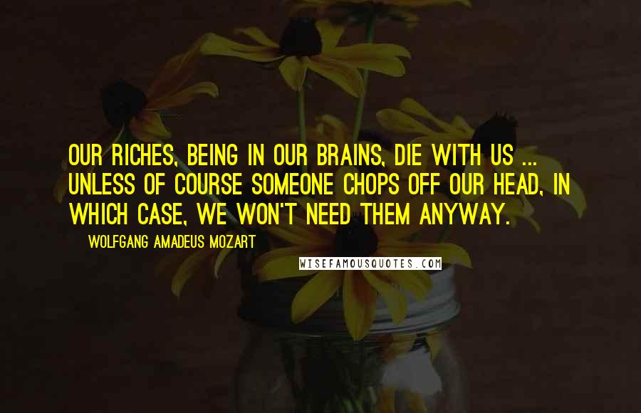 Wolfgang Amadeus Mozart Quotes: Our riches, being in our brains, die with us ... Unless of course someone chops off our head, in which case, we won't need them anyway.