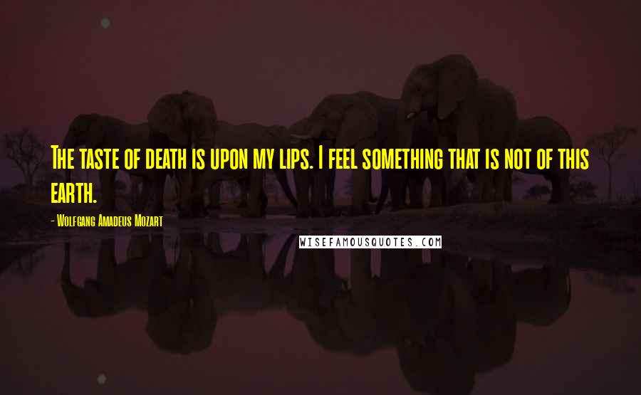 Wolfgang Amadeus Mozart Quotes: The taste of death is upon my lips. I feel something that is not of this earth.