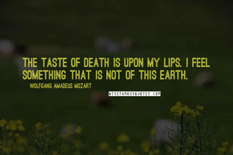 Wolfgang Amadeus Mozart Quotes: The taste of death is upon my lips. I feel something that is not of this earth.